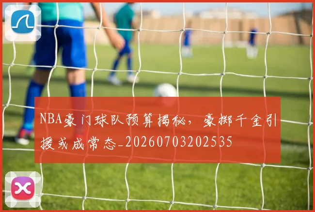 NBA豪门球队预算揭秘，豪掷千金引援或成常态_20260703202535