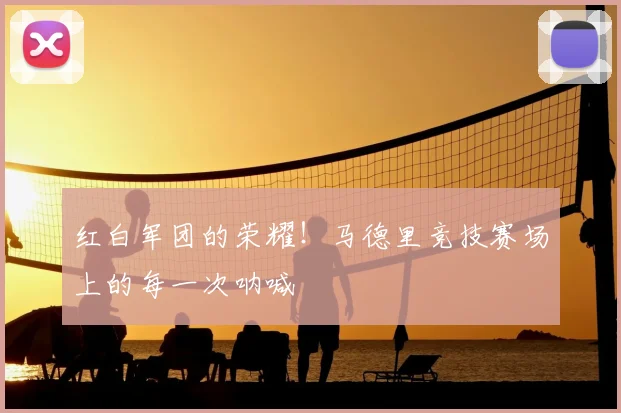 红白军团的荣耀！马德里竞技赛场上的每一次呐喊