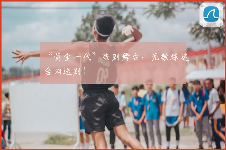 “黄金一代”告别舞台，无数球迷含泪送别！