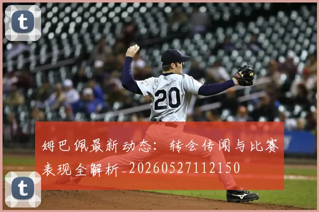 姆巴佩最新动态：转会传闻与比赛表现全解析_20260527112150