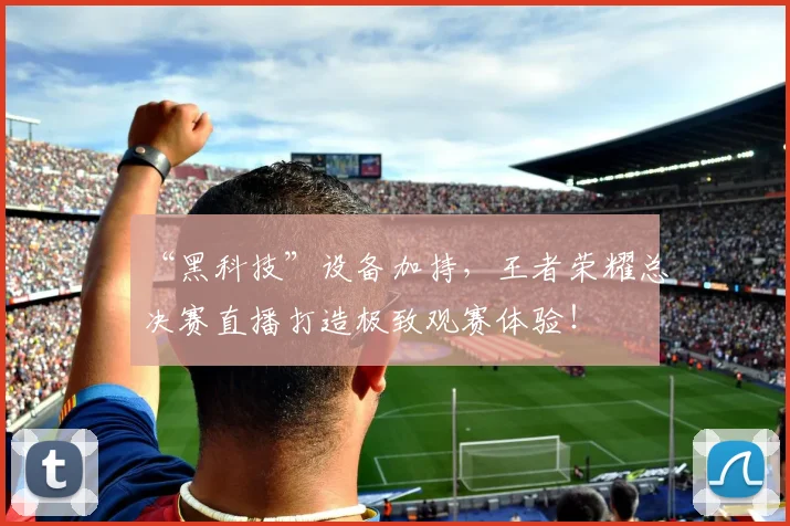 “黑科技”设备加持，王者荣耀总决赛直播打造极致观赛体验！