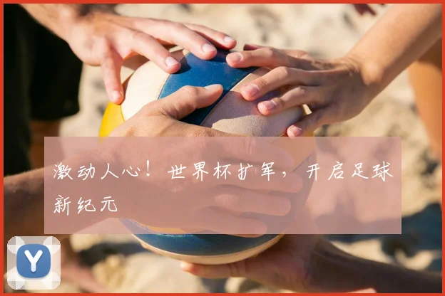 激动人心！世界杯扩军，开启足球新纪元