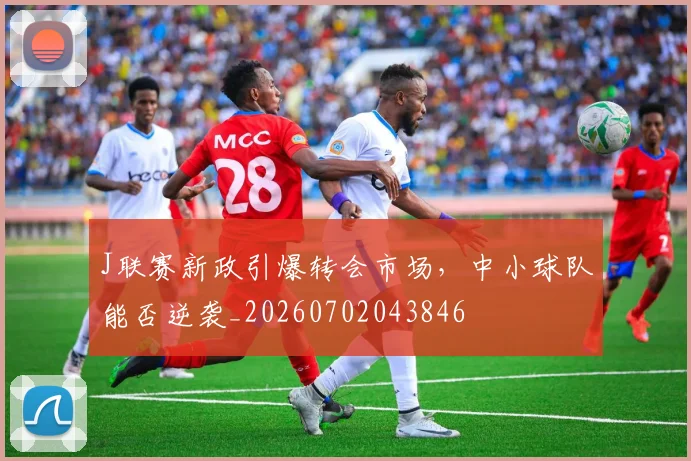 J联赛新政引爆转会市场，中小球队能否逆袭_20260702043846