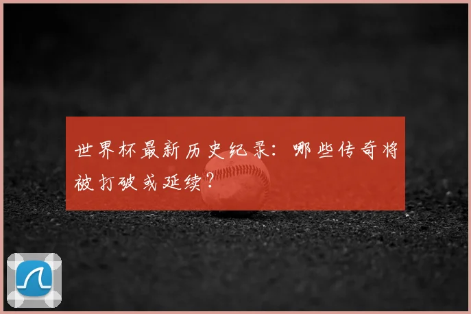 世界杯最新历史纪录：哪些传奇将被打破或延续？