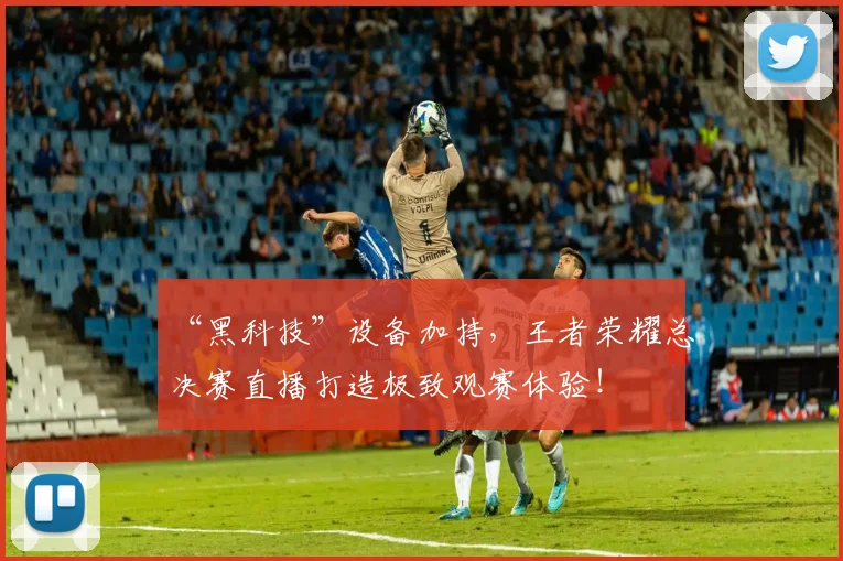 “黑科技”设备加持，王者荣耀总决赛直播打造极致观赛体验！