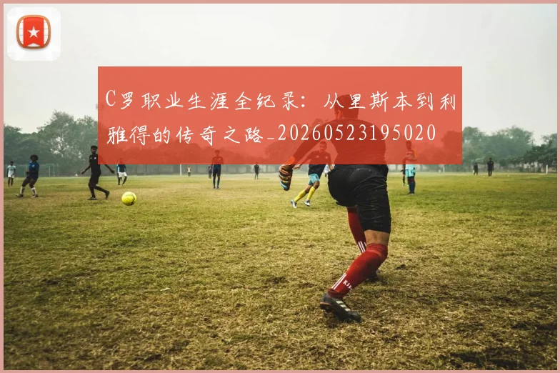 C罗职业生涯全纪录：从里斯本到利雅得的传奇之路_20260523195020