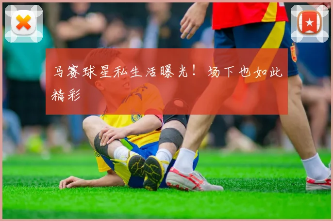 马赛球星私生活曝光！场下也如此精彩
