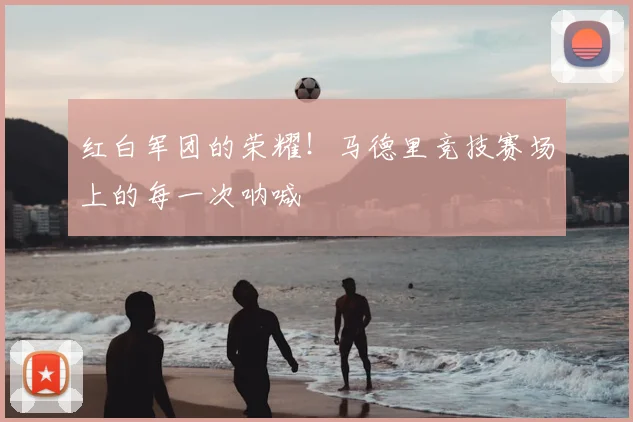 红白军团的荣耀！马德里竞技赛场上的每一次呐喊